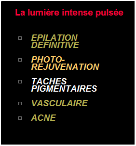 Zone de Texte: &nbsp;La lumi�re intense puls�e 
&nbsp;
EPILATION DEFINITIVE
&nbsp; 
PHOTO-REJUVENATION
&nbsp;
TACHES PIGMENTAIRES
&nbsp;
VASCULAIRE
&nbsp;
ACNE
&nbsp;
