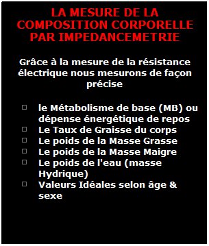 Zone de Texte: LA MESURE DE LA COMPOSITION CORPORELLE PAR IMPEDANCEMETRIE
Gr�ce � la mesure de la r�sistance �lectrique nous mesurons de fa�on pr�cise 
le M�tabolisme de base (MB) ou d�pense �nerg�tique de repos
Le Taux de Graisse du corps
Le poids de la Masse Grasse
Le poids de la Masse Maigre
Le poids de l'eau (masse Hydrique) 
Valeurs Id�ales selon �ge & sexe 

